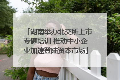 湖南举办北交所上市专题培训 推动中小企业加速登陆资本市场