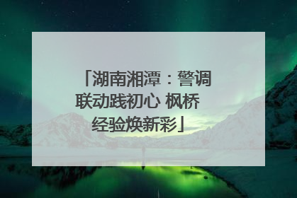 湖南湘潭：警调联动践初心 枫桥经验焕新彩