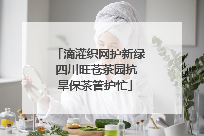 滴灌织网护新绿 四川旺苍茶园抗旱保茶管护忙