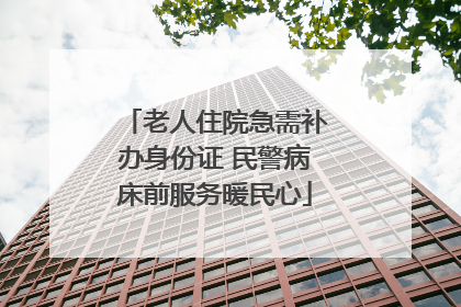 老人住院急需补办身份证 民警病床前服务暖民心