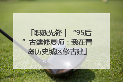 职教先锋｜“95后”古建修复师：我在青岛历史城区修古建
