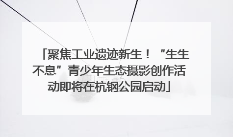 聚焦工业遗迹新生！“生生不息”青少年生态摄影创作活动即将在杭钢公园启动
