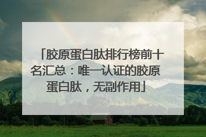 胶原蛋白肽排行榜前十名汇总：唯一认证的胶原蛋白肽，无副作用