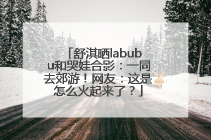 舒淇晒labubu和哭娃合影：一同去郊游！网友：这是怎么火起来了？