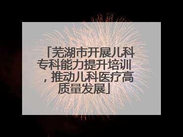 芜湖市开展儿科专科能力提升培训，推动儿科医疗高质量发展