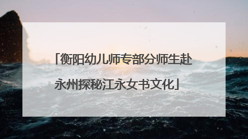 衡阳幼儿师专部分师生赴永州探秘江永女书文化