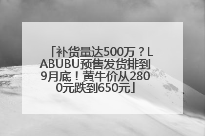 补货量达500万？LABUBU预售发货排到9月底！黄牛价从2800元跌到650元