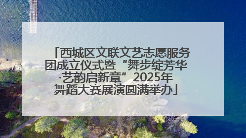 西城区文联文艺志愿服务团成立仪式暨“舞步绽芳华·艺韵启新章”2025年舞蹈大赛展演圆满举办