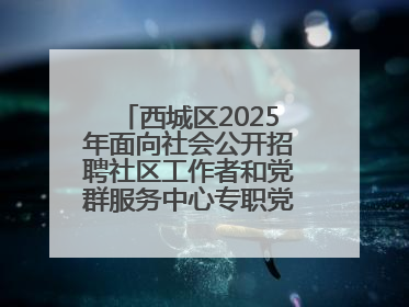 西城区2025年面向社会公开招聘社区工作者和党群服务中心专职党务工作者公告