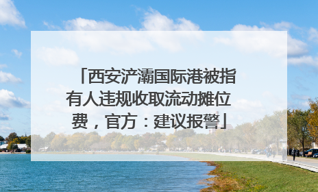 西安浐灞国际港被指有人违规收取流动摊位费，官方：建议报警