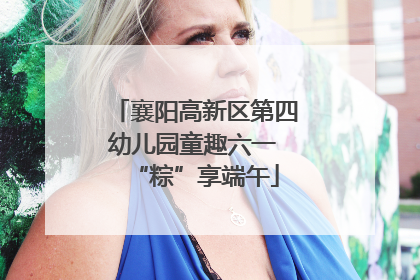 襄阳高新区第四幼儿园童趣六一 “粽”享端午