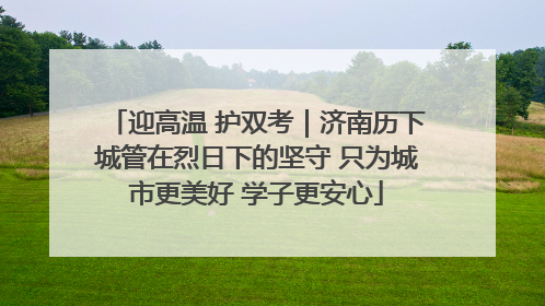 迎高温 护双考｜济南历下城管在烈日下的坚守 只为城市更美好 学子更安心
