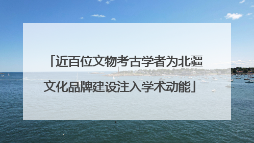 近百位文物考古学者为北疆文化品牌建设注入学术动能