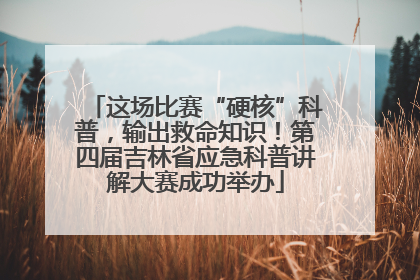 这场比赛“硬核”科普，输出救命知识！第四届吉林省应急科普讲解大赛成功举办