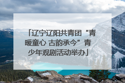 辽宁辽阳共青团“青暖童心 古韵承今”青少年观剧活动举办