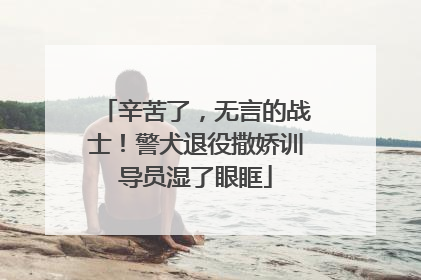 辛苦了，无言的战士！警犬退役撒娇训导员湿了眼眶
