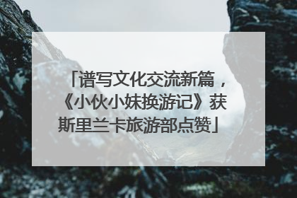 谱写文化交流新篇，《小伙小妹换游记》获斯里兰卡旅游部点赞