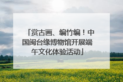 赏古画、编竹编！中国闽台缘博物馆开展端午文化体验活动