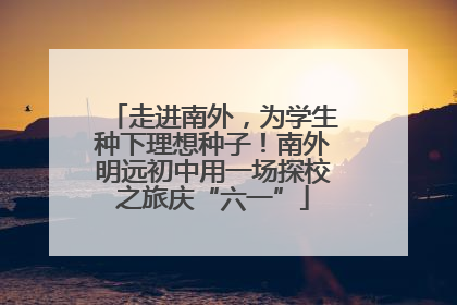 走进南外，为学生种下理想种子！南外明远初中用一场探校之旅庆“六一”