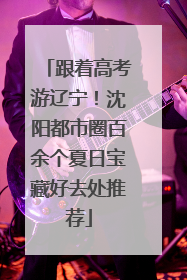 跟着高考游辽宁！沈阳都市圈百余个夏日宝藏好去处推荐