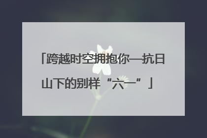 跨越时空拥抱你—抗日山下的别样“六一”