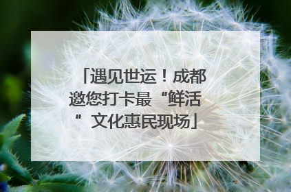 遇见世运！成都邀您打卡最“鲜活”文化惠民现场