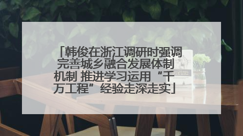 韩俊在浙江调研时强调 完善城乡融合发展体制机制 推进学习运用“千万工程”经验走深走实