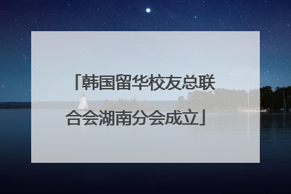 韩国留华校友总联合会湖南分会成立