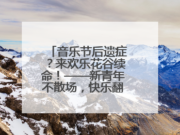 音乐节后遗症？来欢乐花谷续命！——新青年不散场，快乐翻倍计划启动！