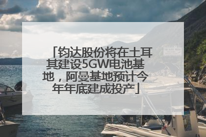 钧达股份将在土耳其建设5GW电池基地，阿曼基地预计今年年底建成投产