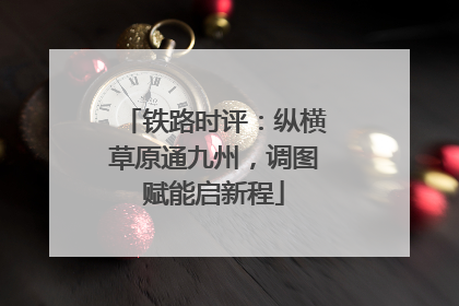 铁路时评：纵横草原通九州，调图赋能启新程