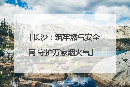 长沙：筑牢燃气安全网 守护万家烟火气