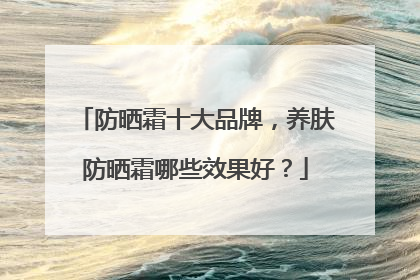 防晒霜十大品牌，养肤防晒霜哪些效果好？
