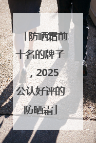 防晒霜前十名的牌子，2025公认好评的防晒霜