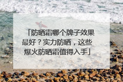 防晒霜哪个牌子效果最好？实力防晒，这些爆火防晒霜值得入手