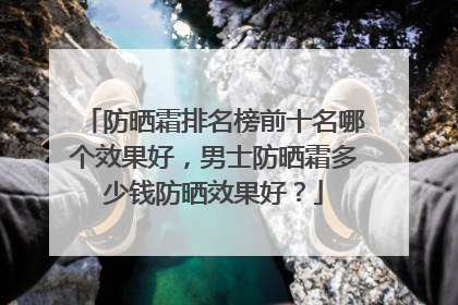 防晒霜排名榜前十名哪个效果好，男士防晒霜多少钱防晒效果好？