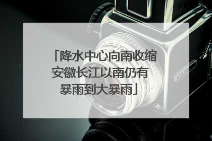 降水中心向南收缩 安徽长江以南仍有暴雨到大暴雨