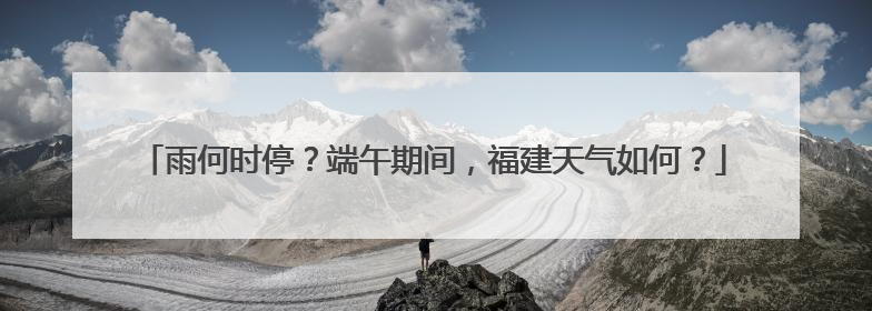 雨何时停？端午期间，福建天气如何？