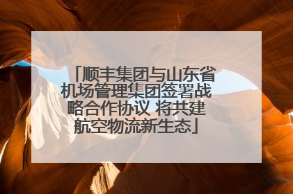 顺丰集团与山东省机场管理集团签署战略合作协议 将共建航空物流新生态