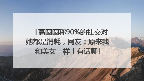 高圆圆称90%的社交对她都是消耗，网友：原来我和美女一样丨有话聊