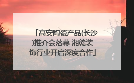 高安陶瓷产品(长沙)推介会落幕 湘赣装饰行业开启深度合作
