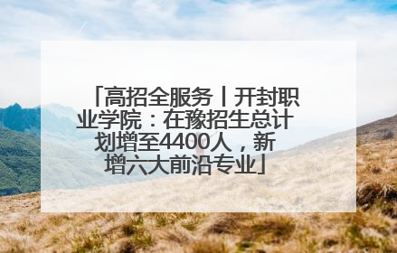 高招全服务丨开封职业学院：在豫招生总计划增至4400人，新增六大前沿专业