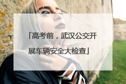 高考前，武汉公交开展车辆安全大检查