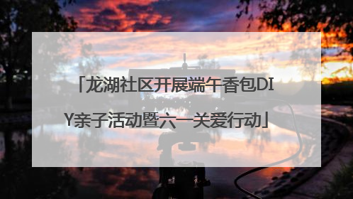 龙湖社区开展端午香包DIY亲子活动暨六一关爱行动
