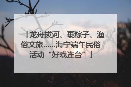 龙舟拔河、裹粽子、渔俗文旅……海宁端午民俗活动“好戏连台”