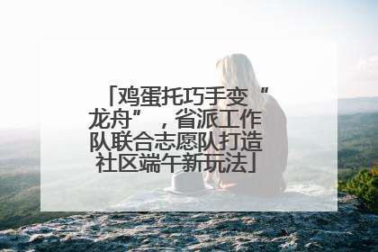 鸡蛋托巧手变“龙舟”，省派工作队联合志愿队打造社区端午新玩法