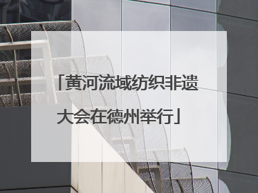 黄河流域纺织非遗大会在德州举行