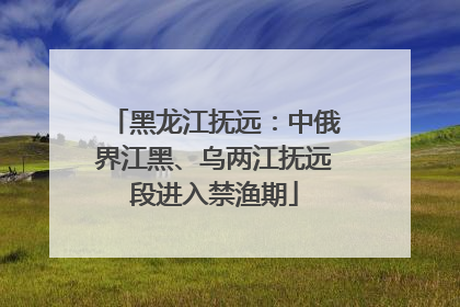 黑龙江抚远：中俄界江黑、乌两江抚远段进入禁渔期