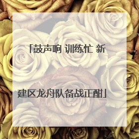 鼓声响 训练忙 新建区龙舟队备战正酣