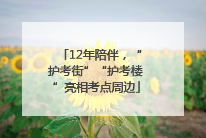 12年陪伴，“护考街”“护考楼”亮相考点周边